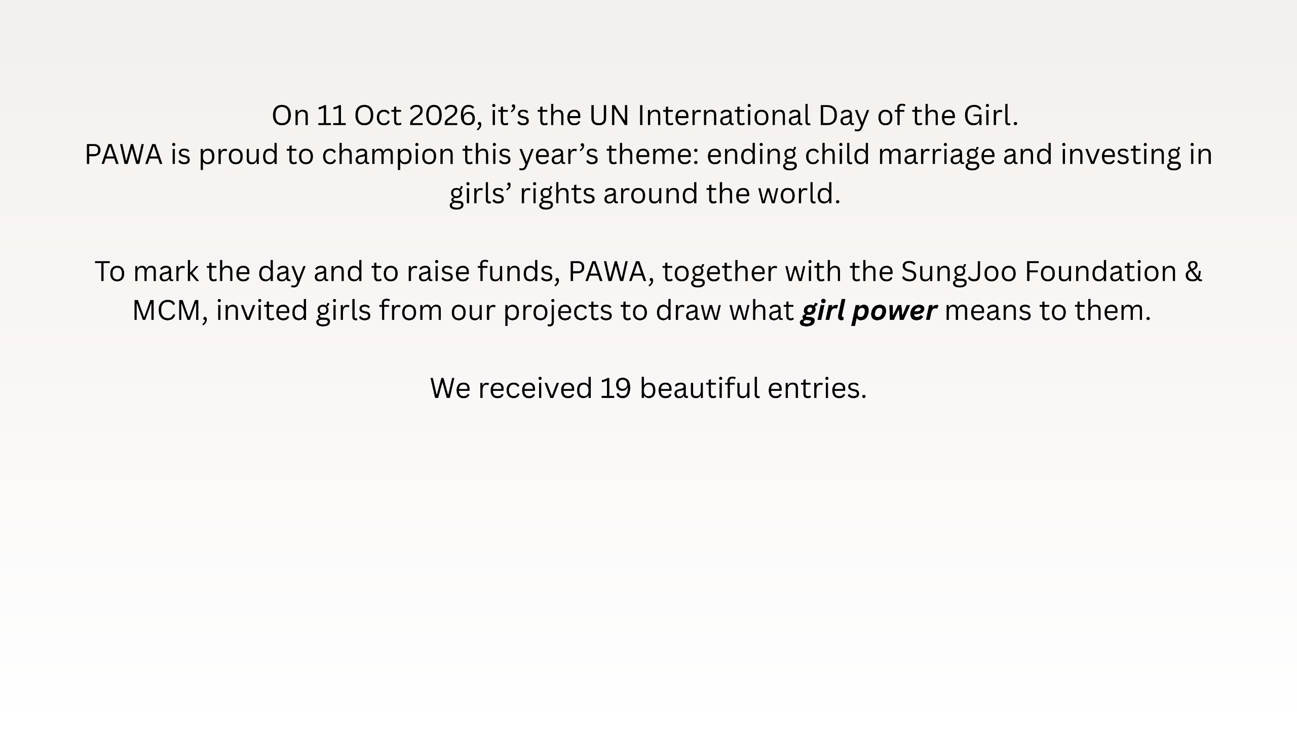 On 11 Oct 2026, it’s the UN International Day of the Girl. PAWA is proud to champion this year’s theme: ending child marriage and investing in girls’ rights around the world. To mark the day and to raise funds, PAWA, together with the SungJoo Foundation & MCM, invited girls from our projects to draw what girl power means to them. We received 19 beautiful entries.