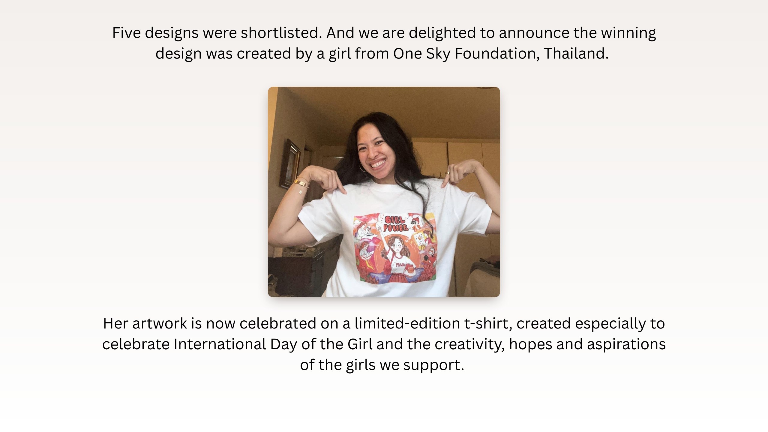 Five designs were shortlisted. And we are delighted to announce the winning design was created by a girl from One Sky Foundation, Thailand. Photo: Yasmin wearing the limited-edition t-shirt. Her artwork is now celebrated on a limited-edition t-shirt, created especially to celebrate International Day of the Girl and the creativity, hopes and aspirations of the girls we support.